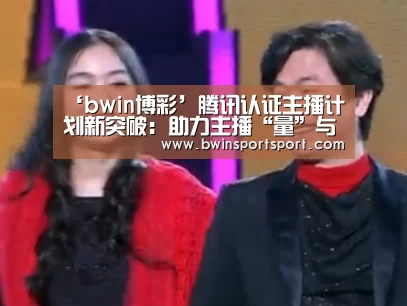 ‘bwin博彩’腾讯认证主播计划新突破:助力主播“量”与“质”全方位提升(图1) bwin博彩官网